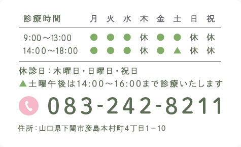 診療時間 月 火 水 木 金 土 日 祝 9:00～13:00 ● ● ● 休 ● ● 休 休 14:30～19:00 ● ● ● 休 ● ▲ 休 休 休診日:木曜日・日曜日・祝日 ▲土曜午後は14:30～17:00まで診療いたします 083-242-8211 住所:山口県下関市彦島本村町4丁目1−15