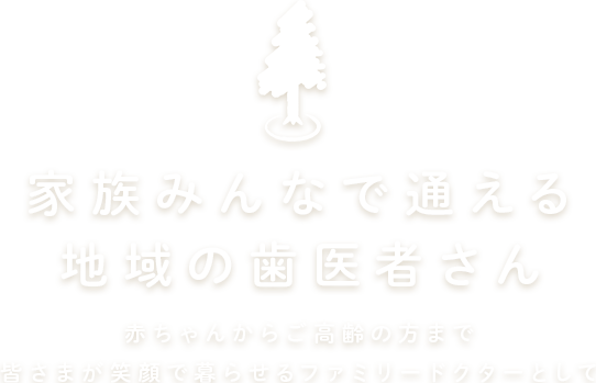 家族みんなで通える地域の歯医者さん 赤ちゃんからご高齢の方まで皆さまが笑顔で暮らせるファミリードクターとして