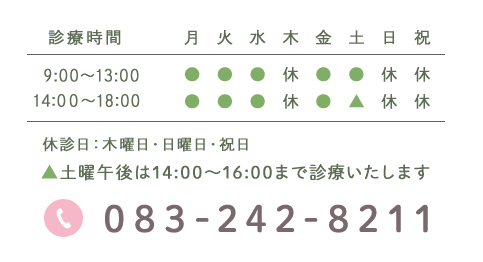 診療時間 月 火 水 木 金 土 日 祝 9:00～13:00 ● ● ● 休 ● ● 休 休 14:30～19:00 ● ● ● 休 ● ▲ 休 休 休診日:木曜日・日曜日・祝日 ▲土曜午後は14:30～17:00まで診療いたします 083-242-8211